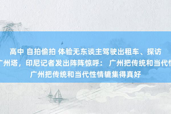 高中 自拍偷拍 体验无东谈主驾驶出租车、探访永庆坊、登临广州塔，印尼记者发出阵阵惊呼： 广州把传统和当代性情辘集得真好