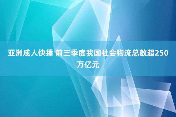 亚洲成人快播 前三季度我国社会物流总数超250万亿元