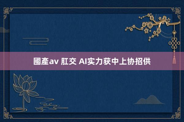 國產av 肛交 AI实力获中上协招供