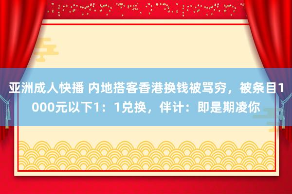 亚洲成人快播 内地搭客香港换钱被骂穷，被条目1000元以下1：1兑换，伴计：即是期凌你