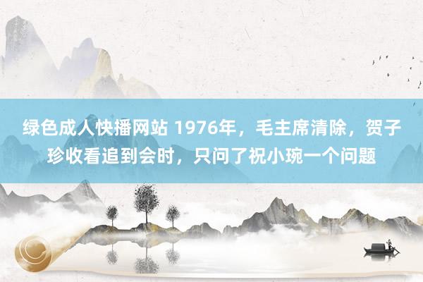 绿色成人快播网站 1976年，毛主席清除，贺子珍收看追到会时，只问了祝小琬一个问题