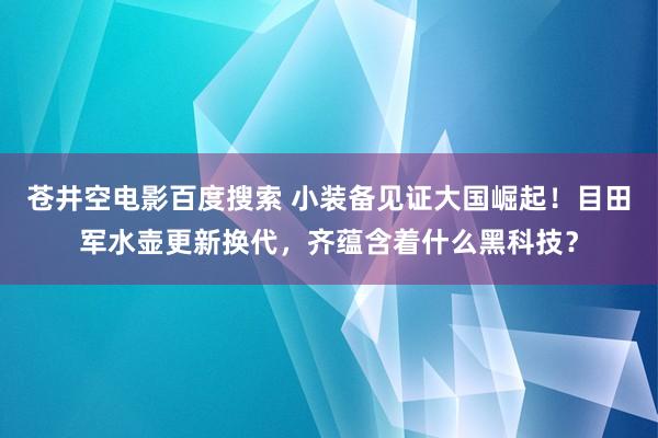 苍井空电影百度搜索 小装备见证大国崛起！目田军水壶更新换代，齐蕴含着什么黑科技？