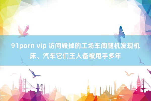 91porn vip 访问毁掉的工场车间随机发现机床、汽车它们王人备被甩手多年