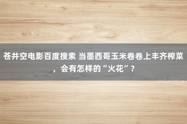 苍井空电影百度搜索 当墨西哥玉米卷卷上丰齐榨菜，会有怎样的“火花”？