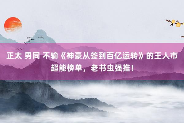 正太 男同 不输《神豪从签到百亿运转》的王人市超能榜单，老书虫强推！