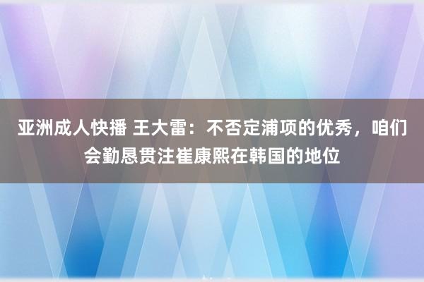 亚洲成人快播 王大雷：不否定浦项的优秀，咱们会勤恳贯注崔康熙在韩国的地位