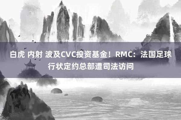 白虎 内射 波及CVC投资基金！RMC：法国足球行状定约总部遭司法访问