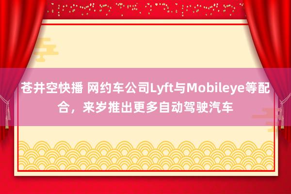 苍井空快播 网约车公司Lyft与Mobileye等配合，来岁推出更多自动驾驶汽车