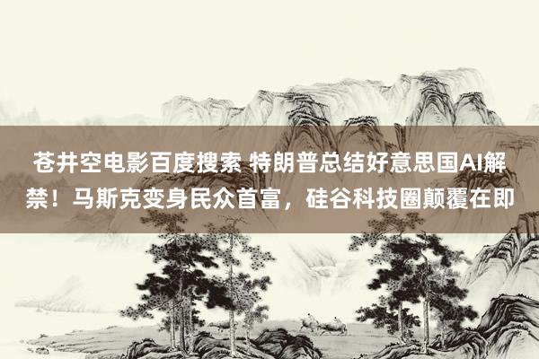 苍井空电影百度搜索 特朗普总结好意思国AI解禁！马斯克变身民众首富，硅谷科技圈颠覆在即