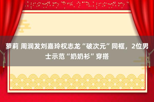 萝莉 周润发刘嘉玲权志龙“破次元”同框，2位男士示范“奶奶衫”穿搭