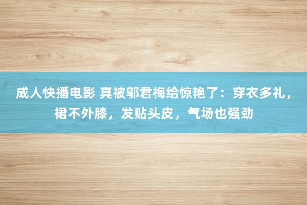 成人快播电影 真被邬君梅给惊艳了：穿衣多礼，裙不外膝，发贴头皮，气场也强劲