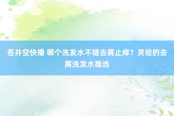 苍井空快播 哪个洗发水不错去屑止痒？灵验的去屑洗发水推选