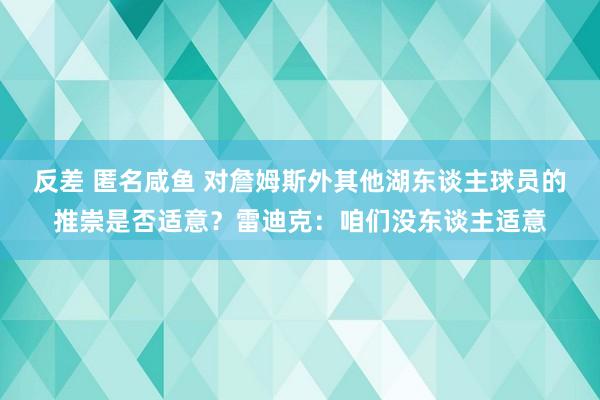 反差 匿名咸鱼 对詹姆斯外其他湖东谈主球员的推崇是否适意？雷迪克：咱们没东谈主适意