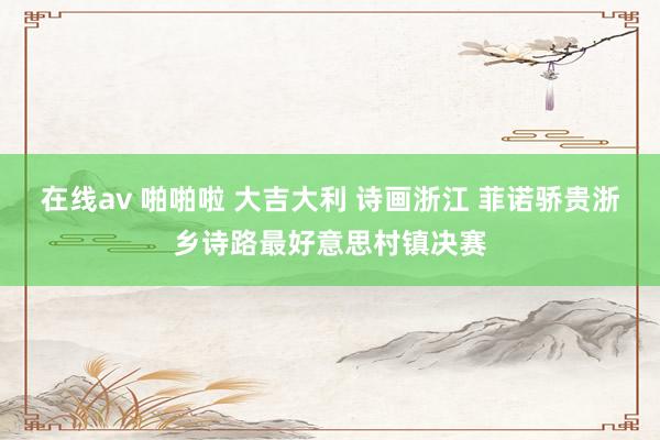 在线av 啪啪啦 大吉大利 诗画浙江 菲诺骄贵浙乡诗路最好意思村镇决赛