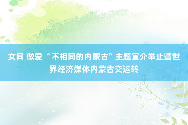 女同 做爱 “不相同的内蒙古”主题宣介举止暨世界经济媒体内蒙古交运转