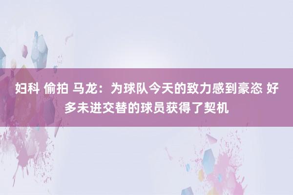 妇科 偷拍 马龙：为球队今天的致力感到豪恣 好多未进交替的球员获得了契机