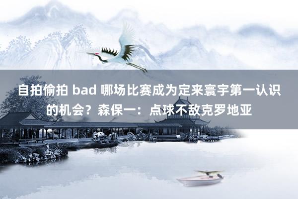 自拍偷拍 bad 哪场比赛成为定来寰宇第一认识的机会？森保一：点球不敌克罗地亚