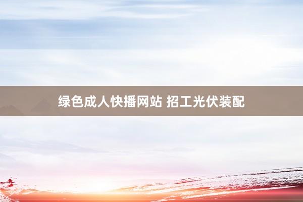 绿色成人快播网站 招工光伏装配