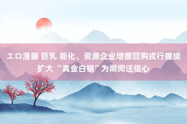 エロ漫画 巨乳 能化、资源企业增握回购戎行握续扩大 “真金白银”为阛阓注信心